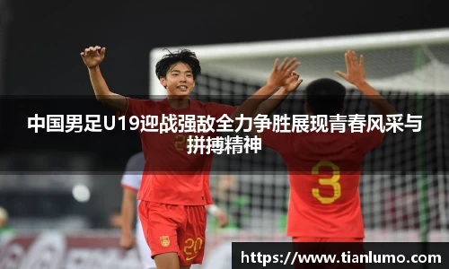中国男足U19迎战强敌全力争胜展现青春风采与拼搏精神